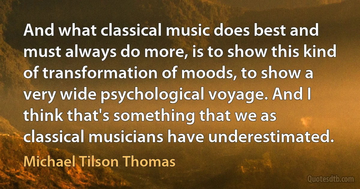 And what classical music does best and must always do more, is to show this kind of transformation of moods, to show a very wide psychological voyage. And I think that's something that we as classical musicians have underestimated. (Michael Tilson Thomas)