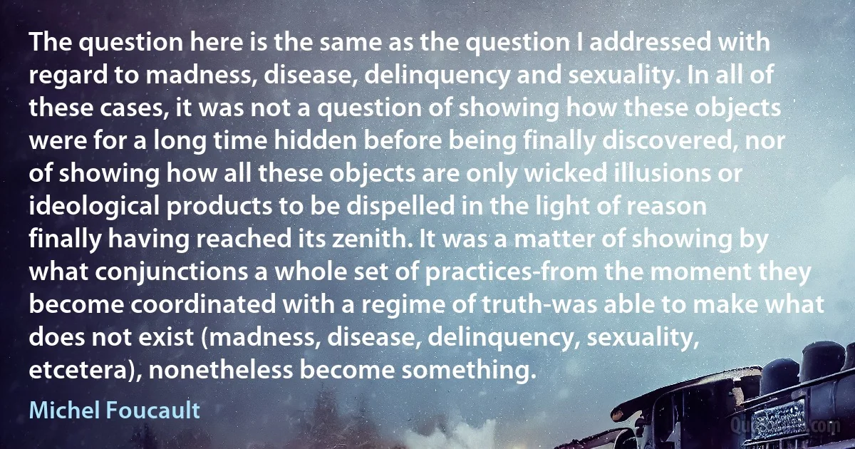 The question here is the same as the question I addressed with regard to madness, disease, delinquency and sexuality. In all of these cases, it was not a question of showing how these objects were for a long time hidden before being finally discovered, nor of showing how all these objects are only wicked illusions or ideological products to be dispelled in the light of reason finally having reached its zenith. It was a matter of showing by what conjunctions a whole set of practices-from the moment they become coordinated with a regime of truth-was able to make what does not exist (madness, disease, delinquency, sexuality, etcetera), nonetheless become something. (Michel Foucault)