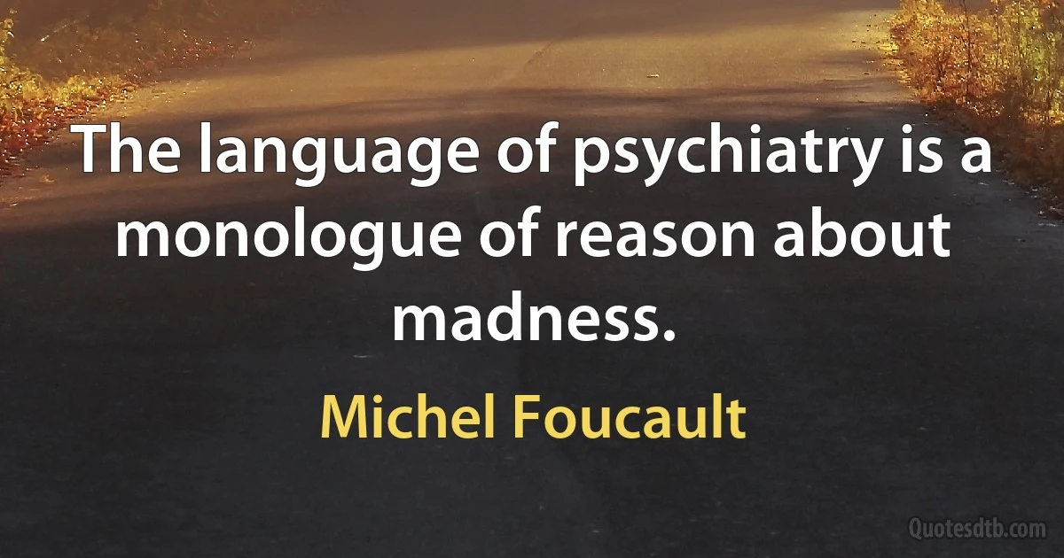 The language of psychiatry is a monologue of reason about madness. (Michel Foucault)