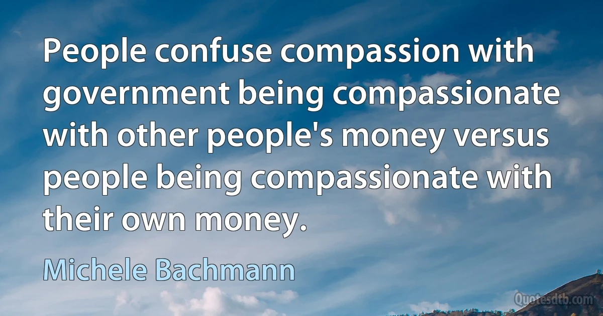 People confuse compassion with government being compassionate with other people's money versus people being compassionate with their own money. (Michele Bachmann)