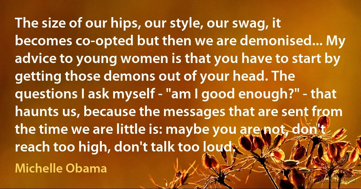 The size of our hips, our style, our swag, it becomes co-opted but then we are demonised... My advice to young women is that you have to start by getting those demons out of your head. The questions I ask myself - "am I good enough?" - that haunts us, because the messages that are sent from the time we are little is: maybe you are not, don't reach too high, don't talk too loud. (Michelle Obama)