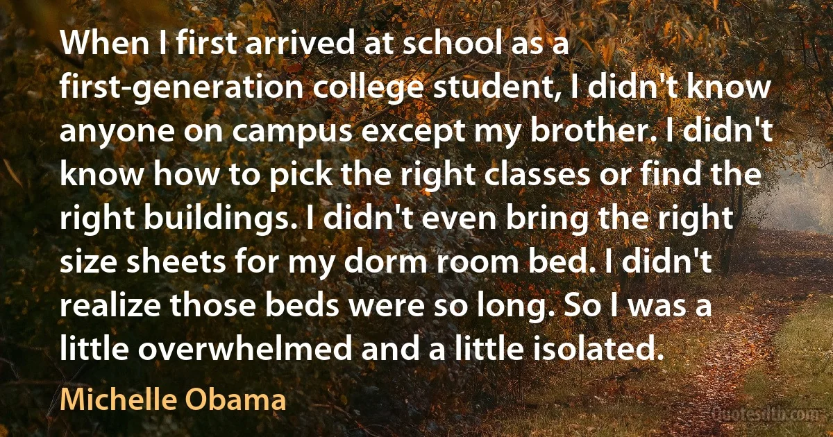 When I first arrived at school as a first-generation college student, I didn't know anyone on campus except my brother. I didn't know how to pick the right classes or find the right buildings. I didn't even bring the right size sheets for my dorm room bed. I didn't realize those beds were so long. So I was a little overwhelmed and a little isolated. (Michelle Obama)