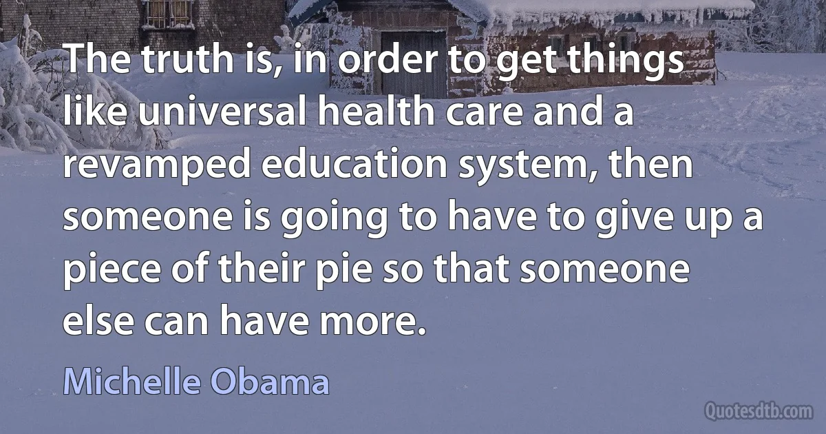 The truth is, in order to get things like universal health care and a revamped education system, then someone is going to have to give up a piece of their pie so that someone else can have more. (Michelle Obama)