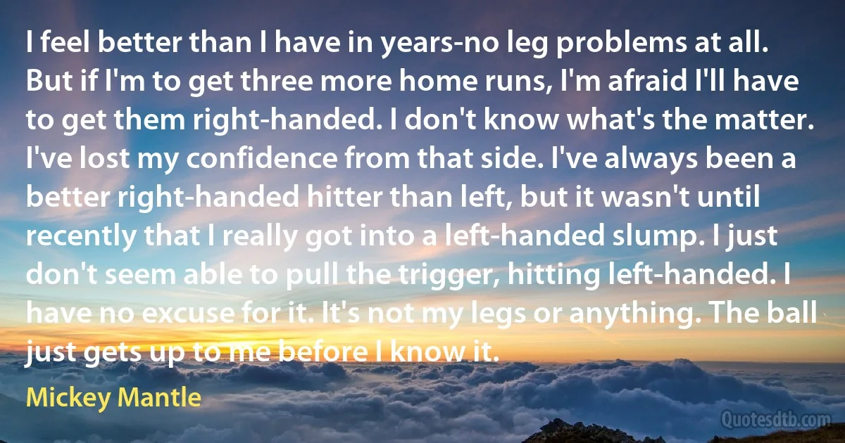 I feel better than I have in years-no leg problems at all. But if I'm to get three more home runs, I'm afraid I'll have to get them right-handed. I don't know what's the matter. I've lost my confidence from that side. I've always been a better right-handed hitter than left, but it wasn't until recently that I really got into a left-handed slump. I just don't seem able to pull the trigger, hitting left-handed. I have no excuse for it. It's not my legs or anything. The ball just gets up to me before I know it. (Mickey Mantle)