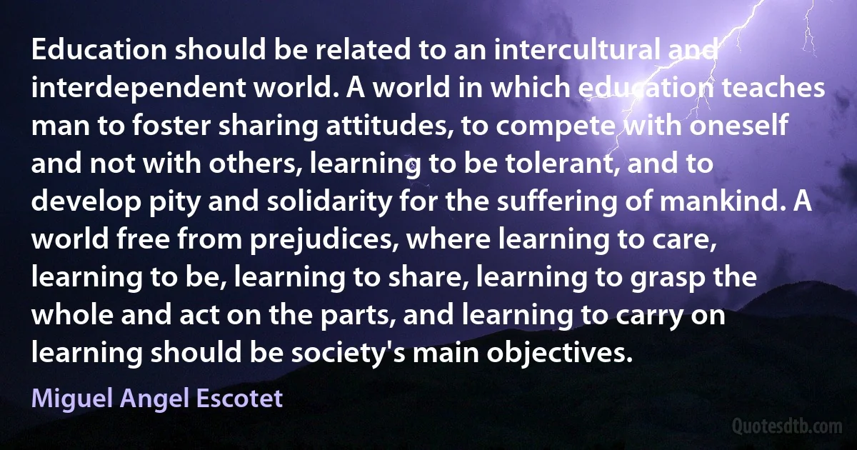 Education should be related to an intercultural and interdependent world. A world in which education teaches man to foster sharing attitudes, to compete with oneself and not with others, learning to be tolerant, and to develop pity and solidarity for the suffering of mankind. A world free from prejudices, where learning to care, learning to be, learning to share, learning to grasp the whole and act on the parts, and learning to carry on learning should be society's main objectives. (Miguel Angel Escotet)