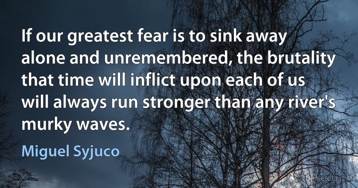 If our greatest fear is to sink away alone and unremembered, the brutality that time will inflict upon each of us will always run stronger than any river's murky waves. (Miguel Syjuco)