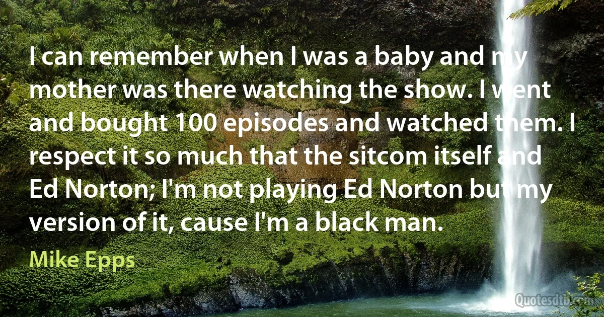 I can remember when I was a baby and my mother was there watching the show. I went and bought 100 episodes and watched them. I respect it so much that the sitcom itself and Ed Norton; I'm not playing Ed Norton but my version of it, cause I'm a black man. (Mike Epps)