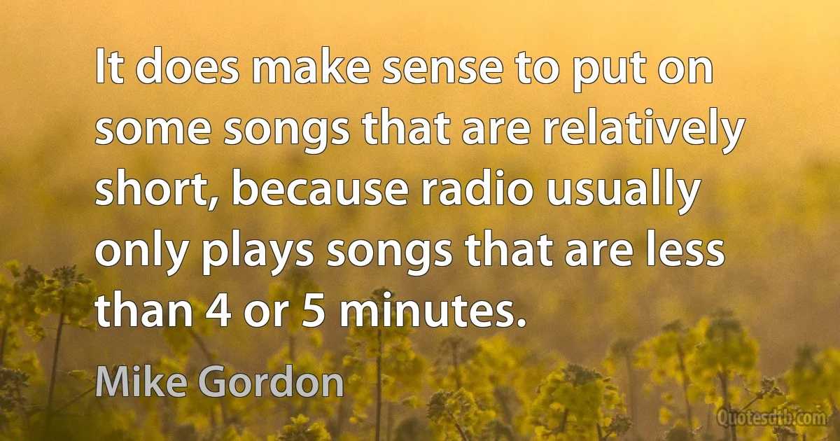 It does make sense to put on some songs that are relatively short, because radio usually only plays songs that are less than 4 or 5 minutes. (Mike Gordon)