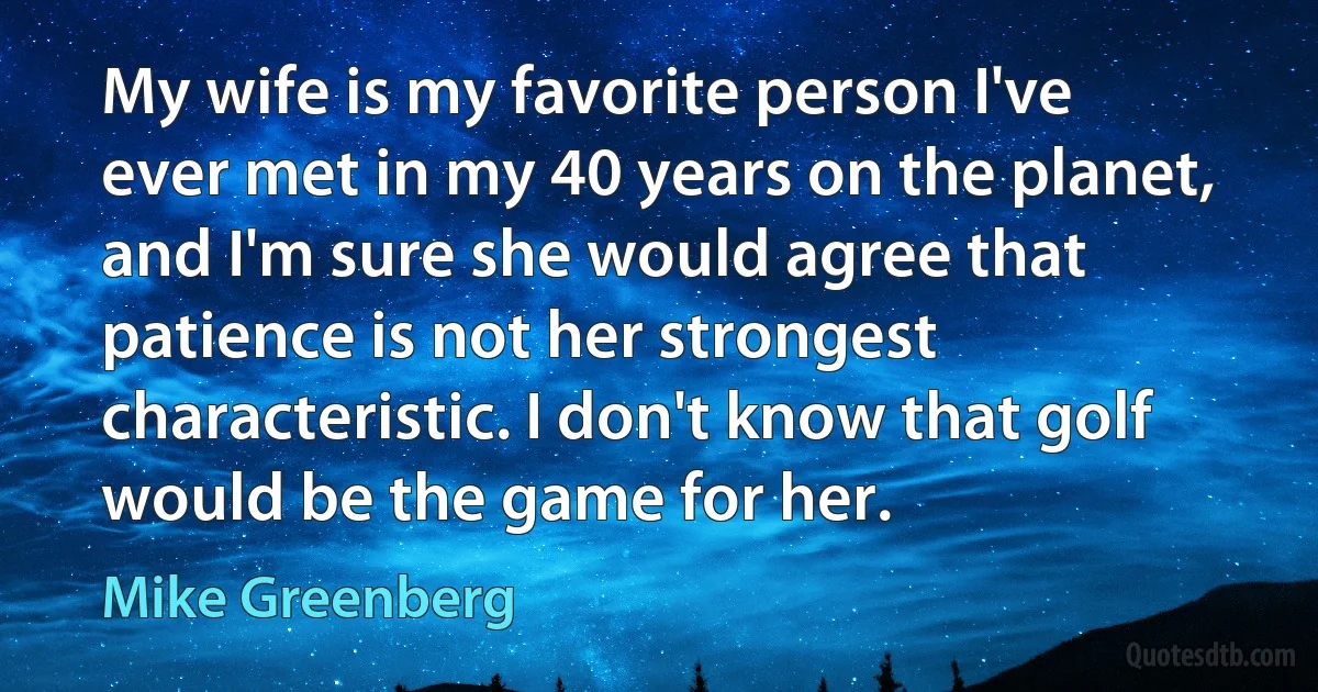 My wife is my favorite person I've ever met in my 40 years on the planet, and I'm sure she would agree that patience is not her strongest characteristic. I don't know that golf would be the game for her. (Mike Greenberg)