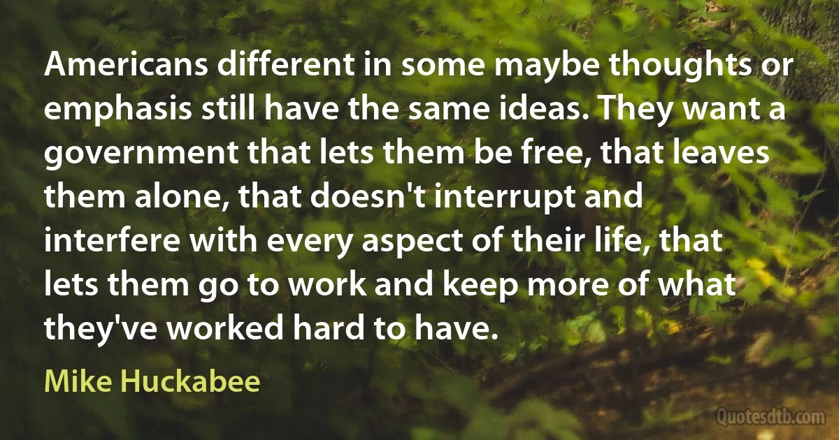 Americans different in some maybe thoughts or emphasis still have the same ideas. They want a government that lets them be free, that leaves them alone, that doesn't interrupt and interfere with every aspect of their life, that lets them go to work and keep more of what they've worked hard to have. (Mike Huckabee)
