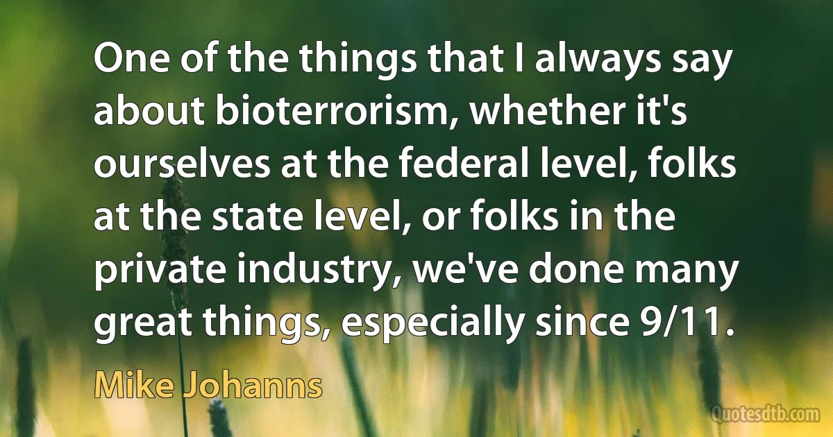 One of the things that I always say about bioterrorism, whether it's ourselves at the federal level, folks at the state level, or folks in the private industry, we've done many great things, especially since 9/11. (Mike Johanns)