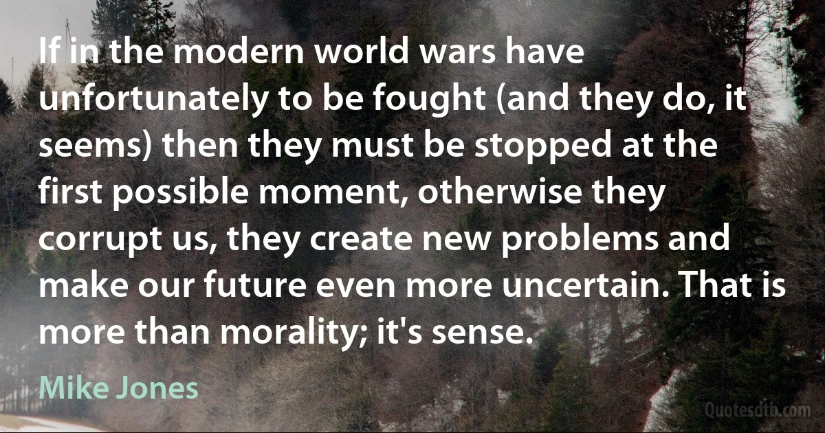 If in the modern world wars have unfortunately to be fought (and they do, it seems) then they must be stopped at the first possible moment, otherwise they corrupt us, they create new problems and make our future even more uncertain. That is more than morality; it's sense. (Mike Jones)