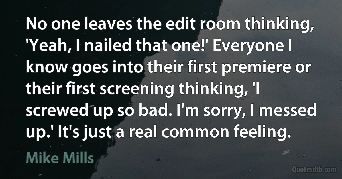 No one leaves the edit room thinking, 'Yeah, I nailed that one!' Everyone I know goes into their first premiere or their first screening thinking, 'I screwed up so bad. I'm sorry, I messed up.' It's just a real common feeling. (Mike Mills)