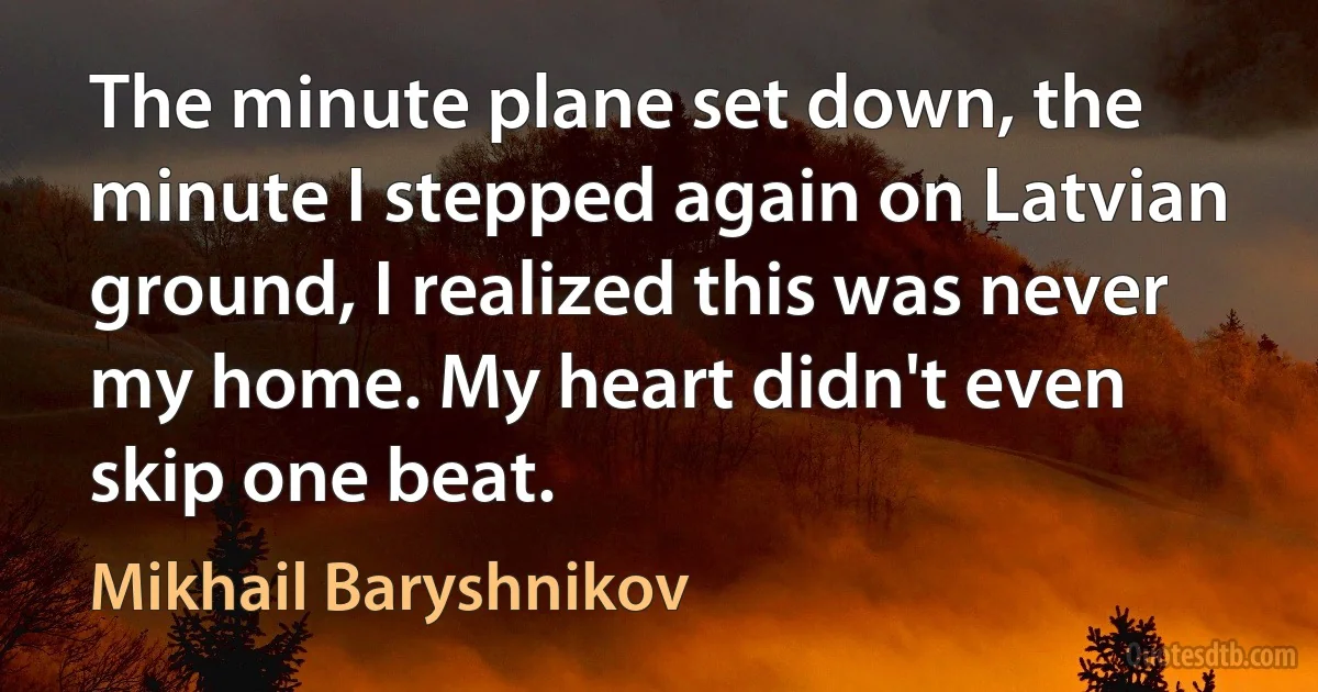 The minute plane set down, the minute I stepped again on Latvian ground, I realized this was never my home. My heart didn't even skip one beat. (Mikhail Baryshnikov)