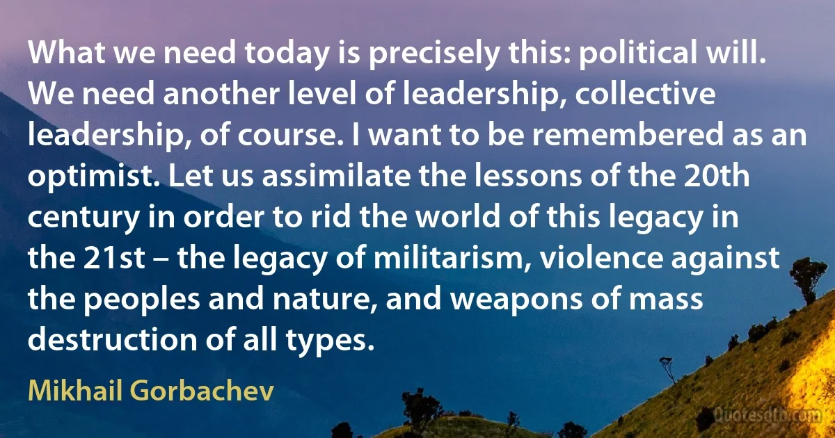 What we need today is precisely this: political will. We need another level of leadership, collective leadership, of course. I want to be remembered as an optimist. Let us assimilate the lessons of the 20th century in order to rid the world of this legacy in the 21st – the legacy of militarism, violence against the peoples and nature, and weapons of mass destruction of all types. (Mikhail Gorbachev)