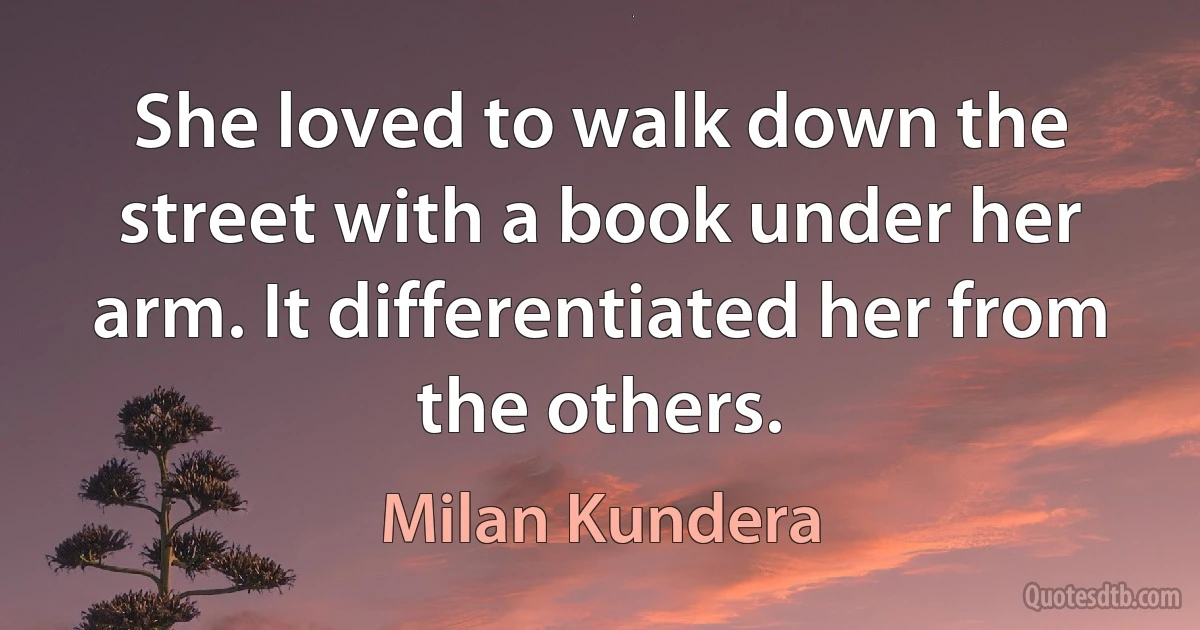 She loved to walk down the street with a book under her arm. It differentiated her from the others. (Milan Kundera)