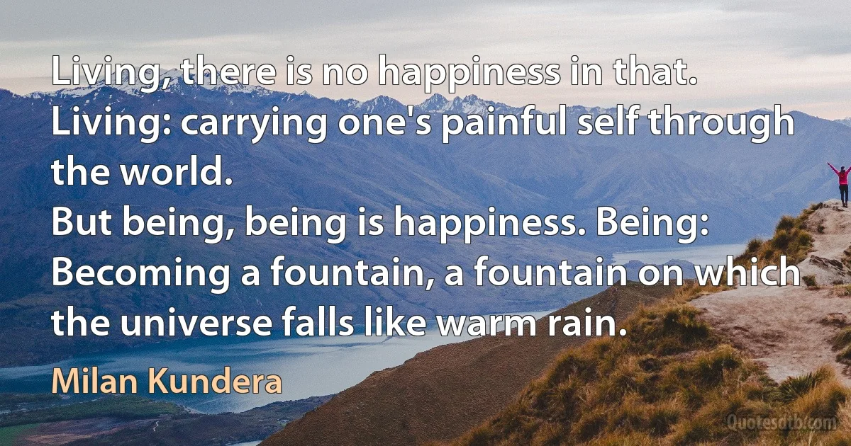 Living, there is no happiness in that. Living: carrying one's painful self through the world.
But being, being is happiness. Being: Becoming a fountain, a fountain on which the universe falls like warm rain. (Milan Kundera)