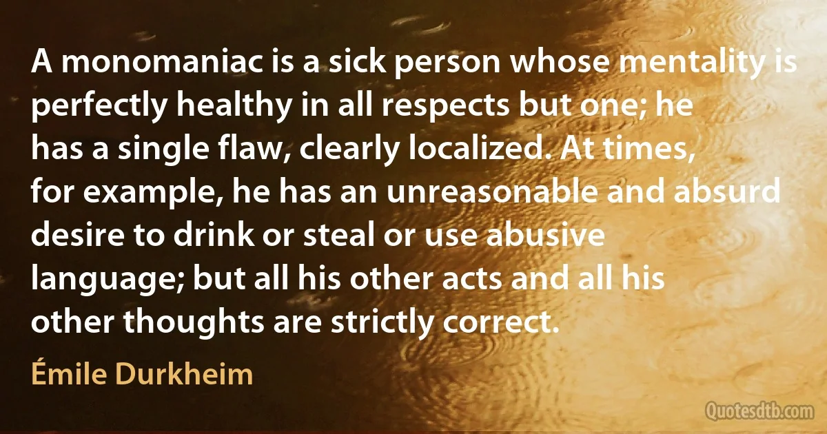 A monomaniac is a sick person whose mentality is perfectly healthy in all respects but one; he has a single flaw, clearly localized. At times, for example, he has an unreasonable and absurd desire to drink or steal or use abusive language; but all his other acts and all his other thoughts are strictly correct. (Émile Durkheim)