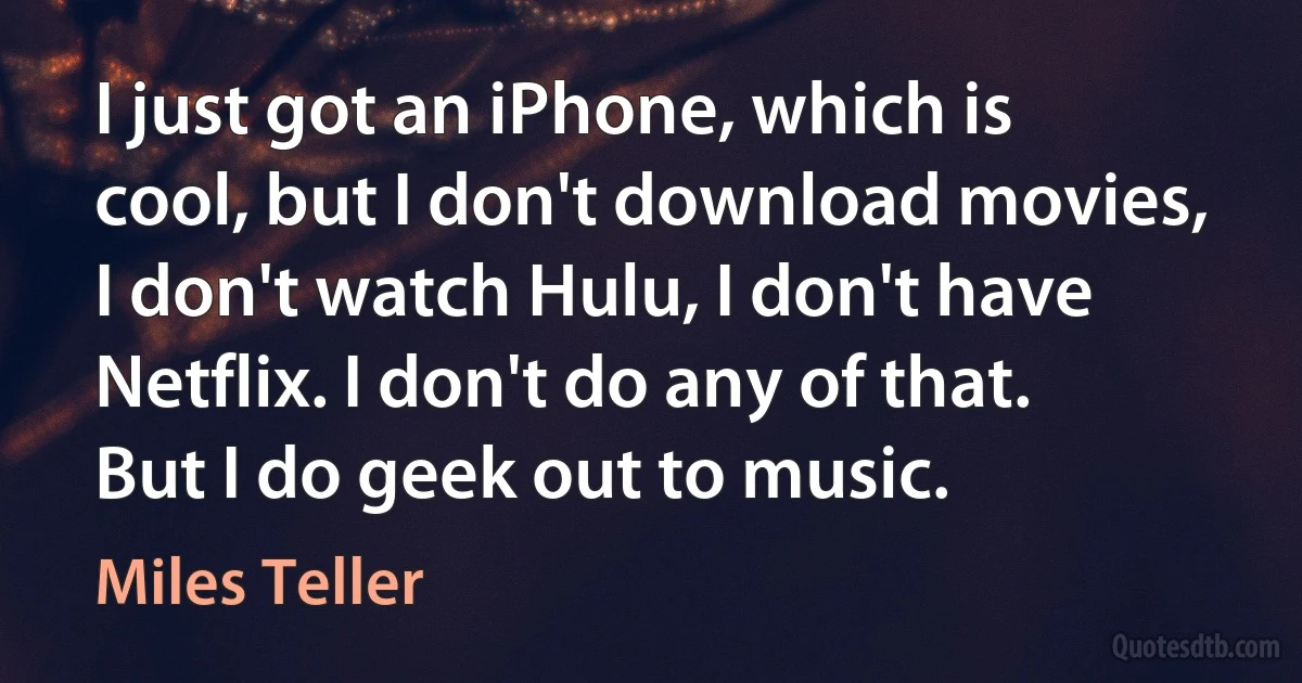 I just got an iPhone, which is cool, but I don't download movies, I don't watch Hulu, I don't have Netflix. I don't do any of that. But I do geek out to music. (Miles Teller)