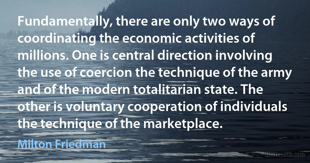 Fundamentally, there are only two ways of coordinating the economic activities of millions. One is central direction involving the use of coercion the technique of the army and of the modern totalitarian state. The other is voluntary cooperation of individuals the technique of the marketplace. (Milton Friedman)