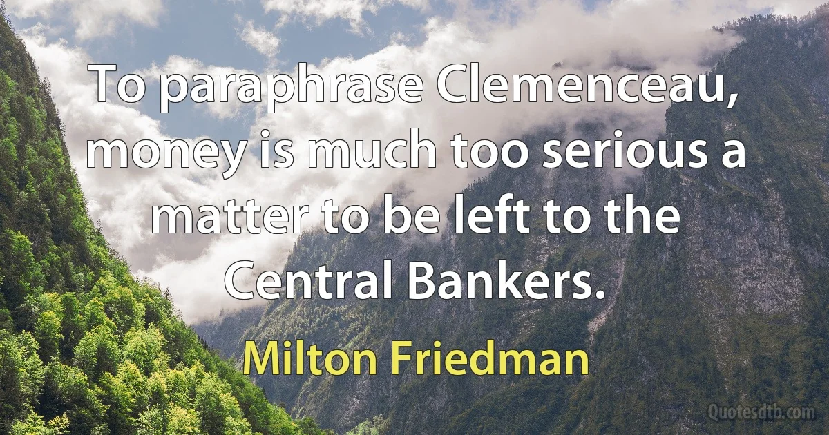 To paraphrase Clemenceau, money is much too serious a matter to be left to the Central Bankers. (Milton Friedman)