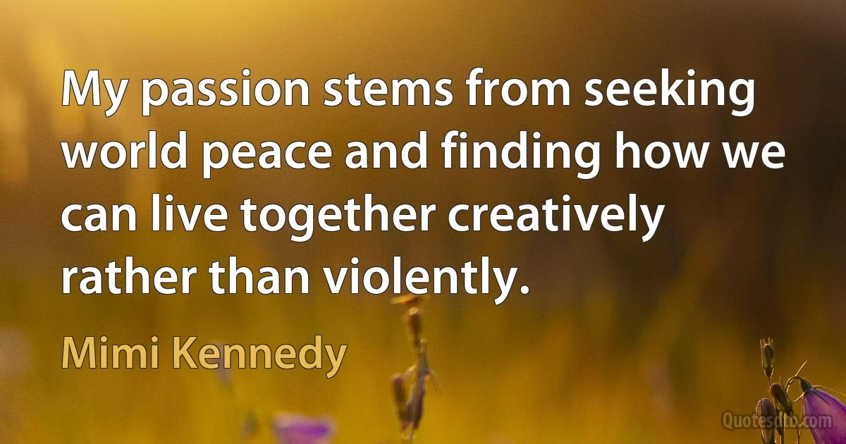 My passion stems from seeking world peace and finding how we can live together creatively rather than violently. (Mimi Kennedy)