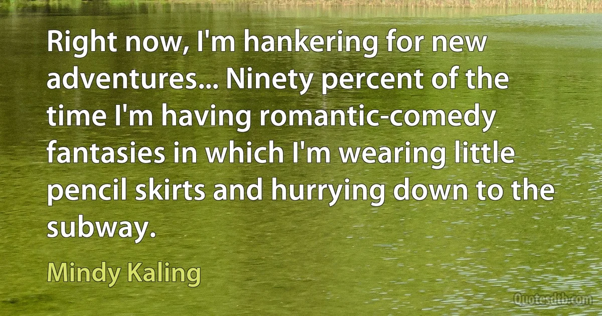 Right now, I'm hankering for new adventures... Ninety percent of the time I'm having romantic-comedy fantasies in which I'm wearing little pencil skirts and hurrying down to the subway. (Mindy Kaling)