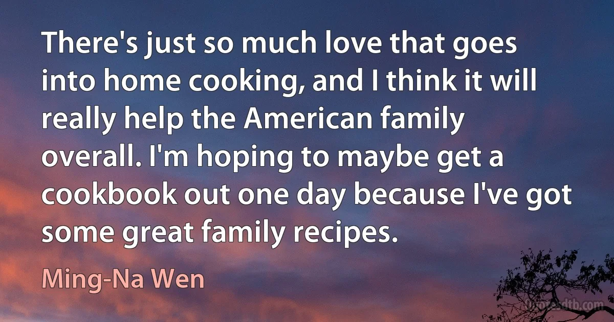 There's just so much love that goes into home cooking, and I think it will really help the American family overall. I'm hoping to maybe get a cookbook out one day because I've got some great family recipes. (Ming-Na Wen)