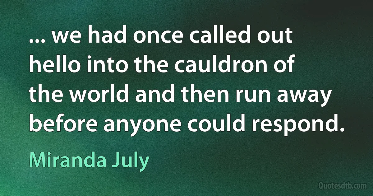 ... we had once called out hello into the cauldron of the world and then run away before anyone could respond. (Miranda July)