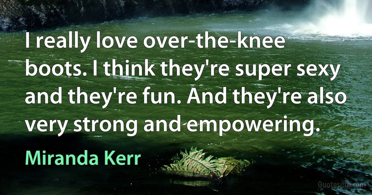 I really love over-the-knee boots. I think they're super sexy and they're fun. And they're also very strong and empowering. (Miranda Kerr)