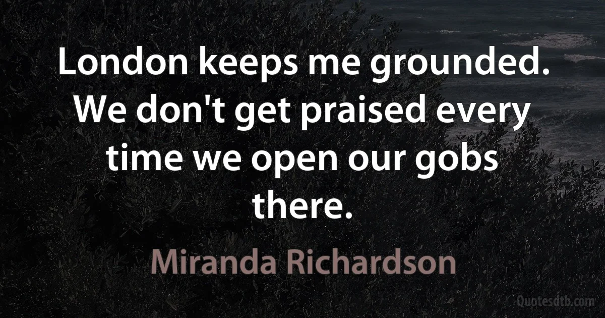 London keeps me grounded. We don't get praised every time we open our gobs there. (Miranda Richardson)