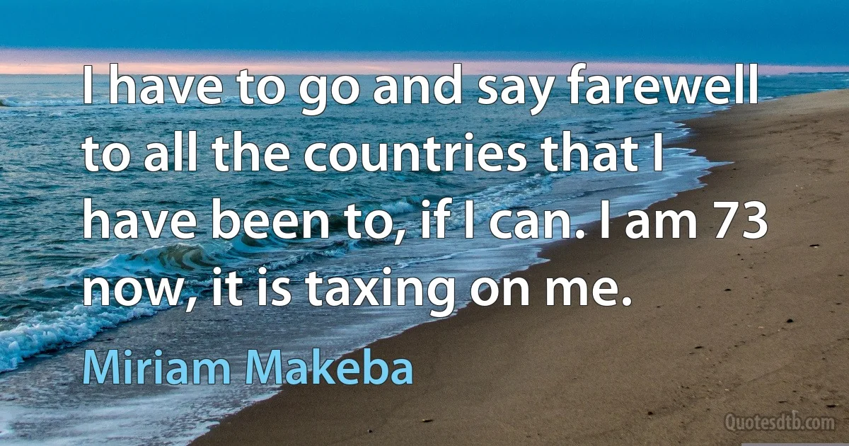 I have to go and say farewell to all the countries that I have been to, if I can. I am 73 now, it is taxing on me. (Miriam Makeba)