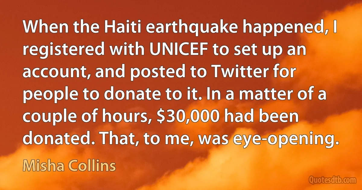 When the Haiti earthquake happened, I registered with UNICEF to set up an account, and posted to Twitter for people to donate to it. In a matter of a couple of hours, $30,000 had been donated. That, to me, was eye-opening. (Misha Collins)
