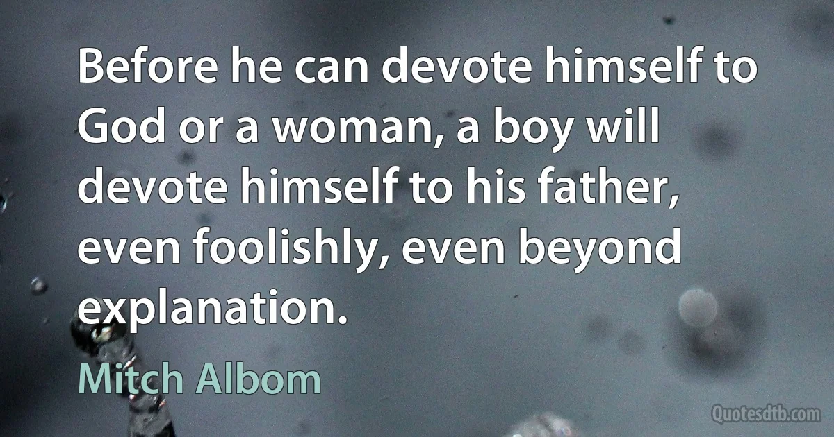 Before he can devote himself to God or a woman, a boy will devote himself to his father, even foolishly, even beyond explanation. (Mitch Albom)