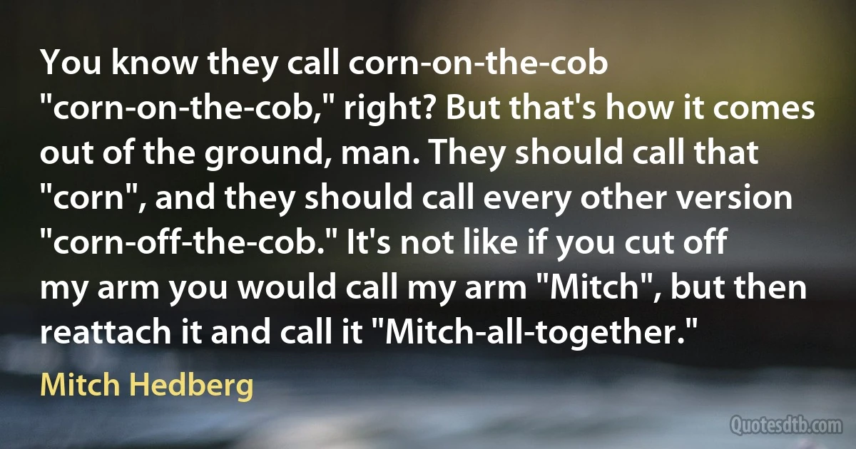 You know they call corn-on-the-cob "corn-on-the-cob," right? But that's how it comes out of the ground, man. They should call that "corn", and they should call every other version "corn-off-the-cob." It's not like if you cut off my arm you would call my arm "Mitch", but then reattach it and call it "Mitch-all-together." (Mitch Hedberg)