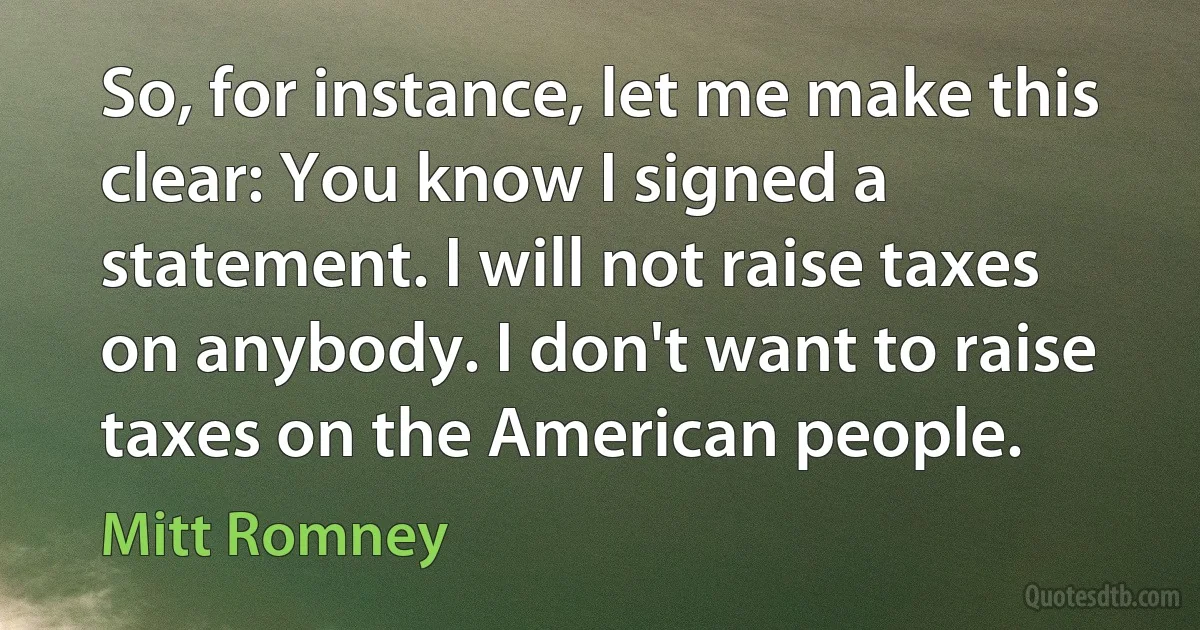 So, for instance, let me make this clear: You know I signed a statement. I will not raise taxes on anybody. I don't want to raise taxes on the American people. (Mitt Romney)