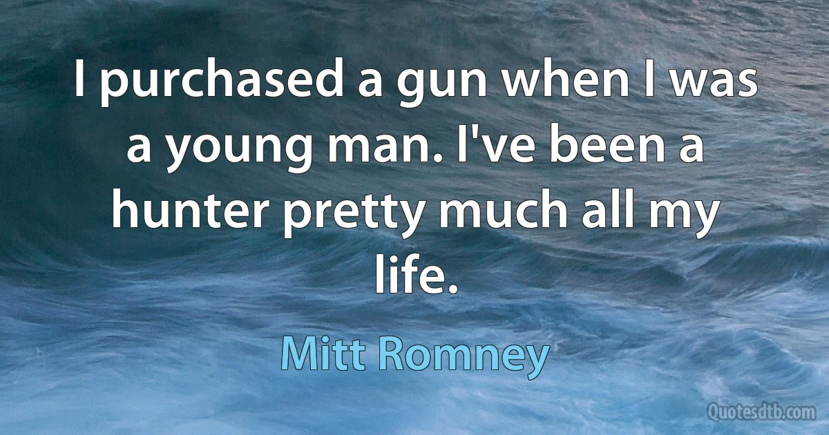 I purchased a gun when I was a young man. I've been a hunter pretty much all my life. (Mitt Romney)