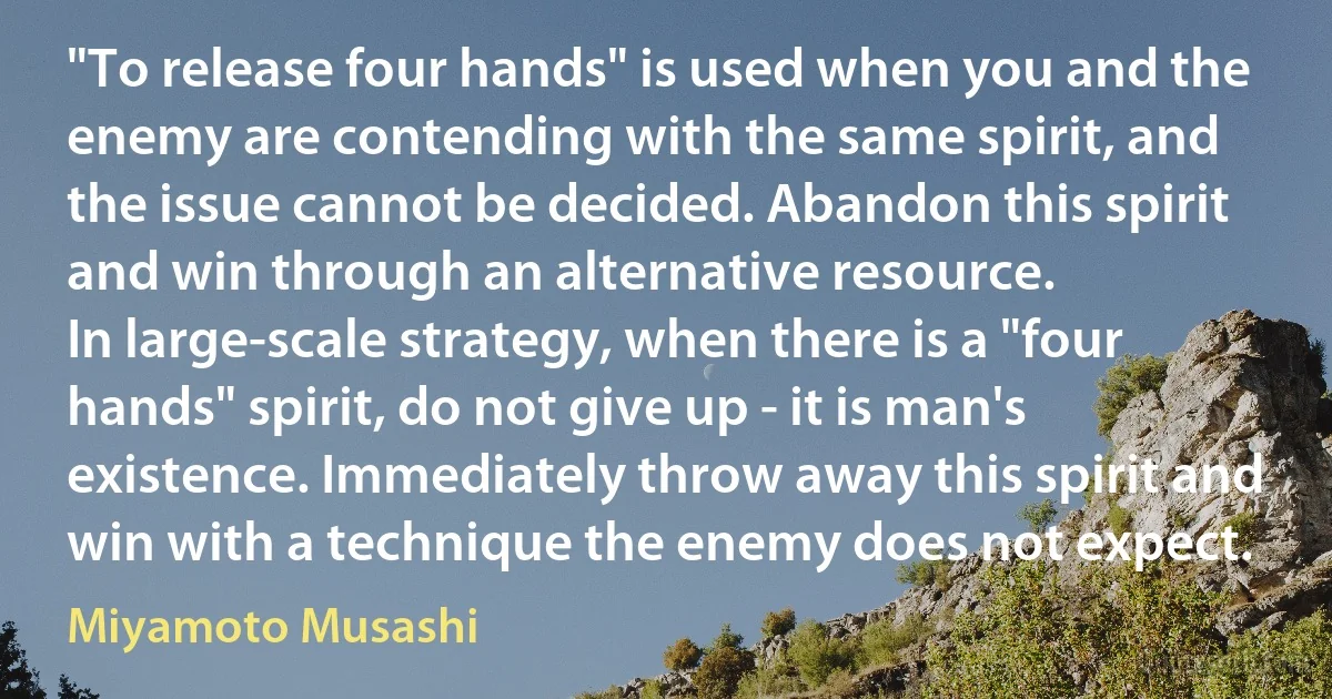 "To release four hands" is used when you and the enemy are contending with the same spirit, and the issue cannot be decided. Abandon this spirit and win through an alternative resource.
In large-scale strategy, when there is a "four hands" spirit, do not give up - it is man's existence. Immediately throw away this spirit and win with a technique the enemy does not expect. (Miyamoto Musashi)