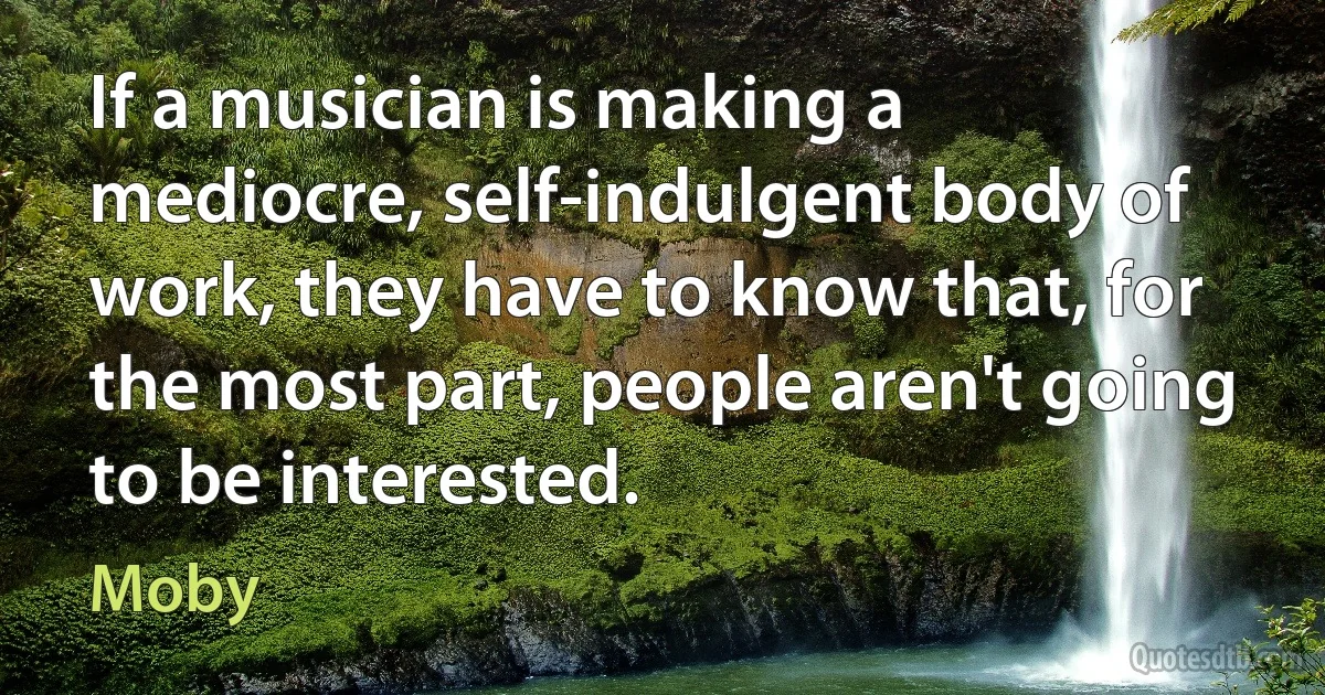 If a musician is making a mediocre, self-indulgent body of work, they have to know that, for the most part, people aren't going to be interested. (Moby)