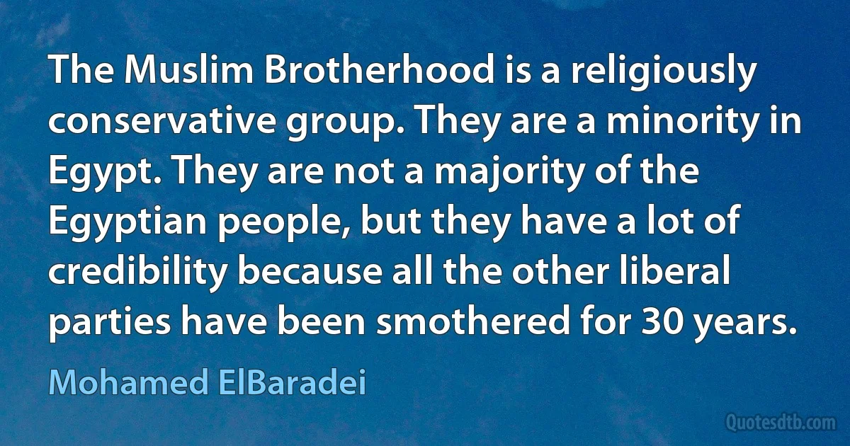 The Muslim Brotherhood is a religiously conservative group. They are a minority in Egypt. They are not a majority of the Egyptian people, but they have a lot of credibility because all the other liberal parties have been smothered for 30 years. (Mohamed ElBaradei)