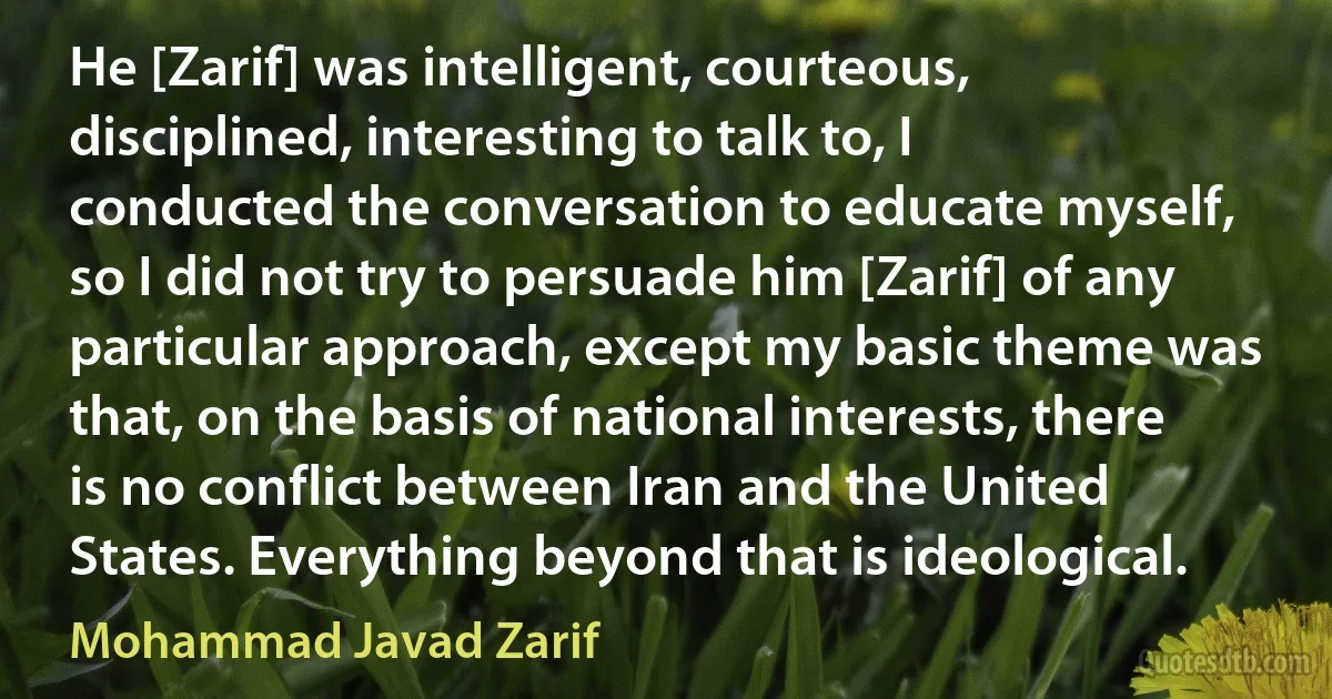 He [Zarif] was intelligent, courteous, disciplined, interesting to talk to, I conducted the conversation to educate myself, so I did not try to persuade him [Zarif] of any particular approach, except my basic theme was that, on the basis of national interests, there is no conflict between Iran and the United States. Everything beyond that is ideological. (Mohammad Javad Zarif)