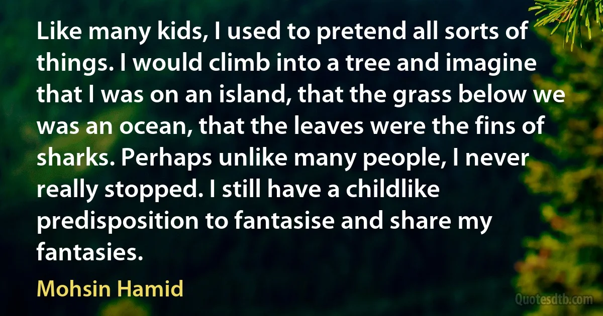 Like many kids, I used to pretend all sorts of things. I would climb into a tree and imagine that I was on an island, that the grass below we was an ocean, that the leaves were the fins of sharks. Perhaps unlike many people, I never really stopped. I still have a childlike predisposition to fantasise and share my fantasies. (Mohsin Hamid)