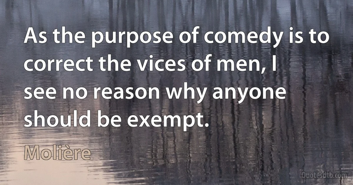 As the purpose of comedy is to correct the vices of men, I see no reason why anyone should be exempt. (Molière)