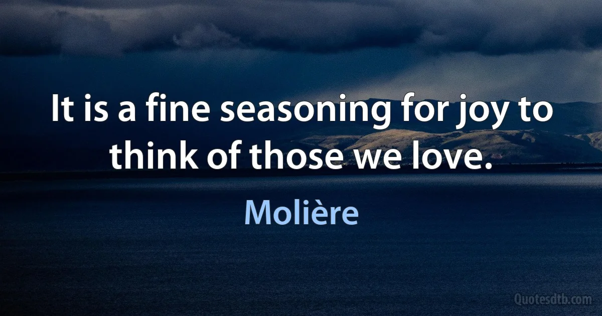 It is a fine seasoning for joy to think of those we love. (Molière)