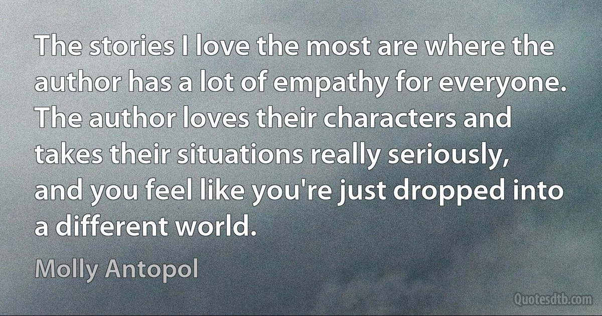 The stories I love the most are where the author has a lot of empathy for everyone. The author loves their characters and takes their situations really seriously, and you feel like you're just dropped into a different world. (Molly Antopol)