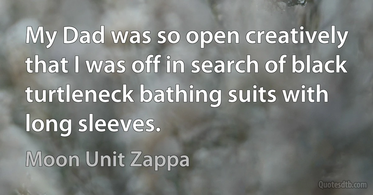 My Dad was so open creatively that I was off in search of black turtleneck bathing suits with long sleeves. (Moon Unit Zappa)