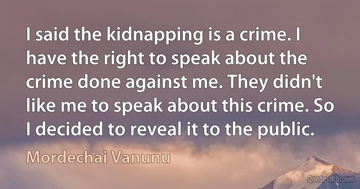 I said the kidnapping is a crime. I have the right to speak about the crime done against me. They didn't like me to speak about this crime. So I decided to reveal it to the public. (Mordechai Vanunu)