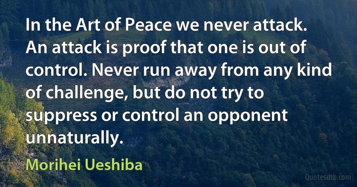 In the Art of Peace we never attack. An attack is proof that one is out of control. Never run away from any kind of challenge, but do not try to suppress or control an opponent unnaturally. (Morihei Ueshiba)