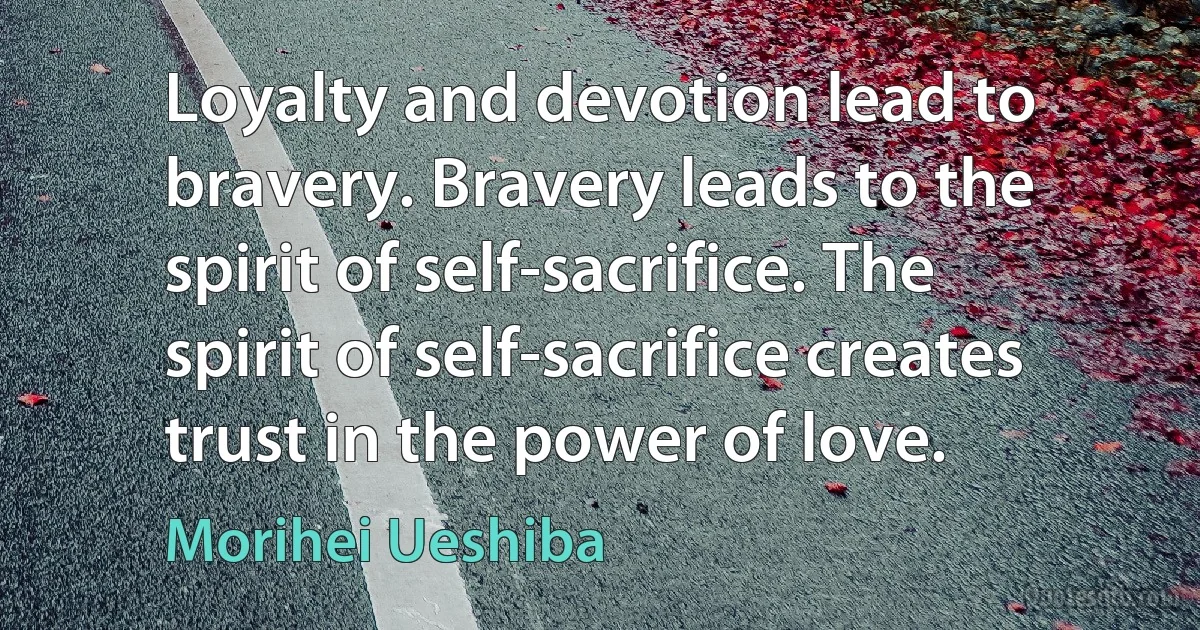 Loyalty and devotion lead to bravery. Bravery leads to the spirit of self-sacrifice. The spirit of self-sacrifice creates trust in the power of love. (Morihei Ueshiba)