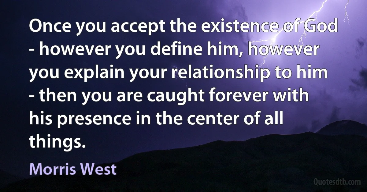 Once you accept the existence of God - however you define him, however you explain your relationship to him - then you are caught forever with his presence in the center of all things. (Morris West)